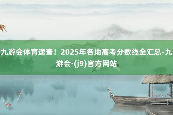 九游会体育速查！2025年各地高考分数线全汇总-九游会·(j9)官方网站