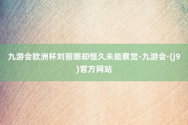 九游会欧洲杯刘丽娜却恒久未能察觉-九游会·(j9)官方网站