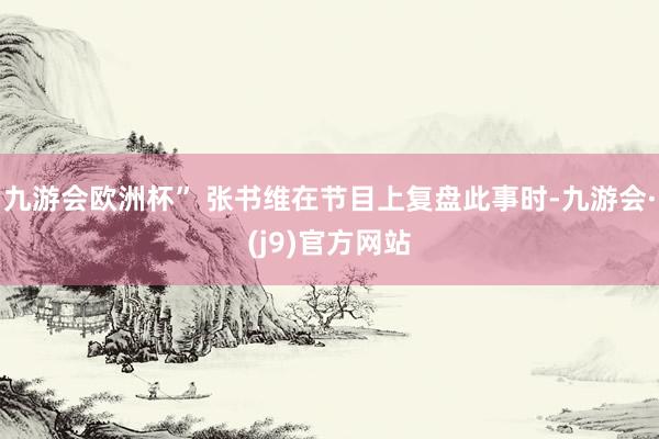 九游会欧洲杯” 张书维在节目上复盘此事时-九游会·(j9)官方网站