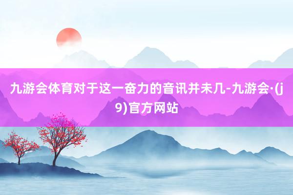九游会体育对于这一奋力的音讯并未几-九游会·(j9)官方网站