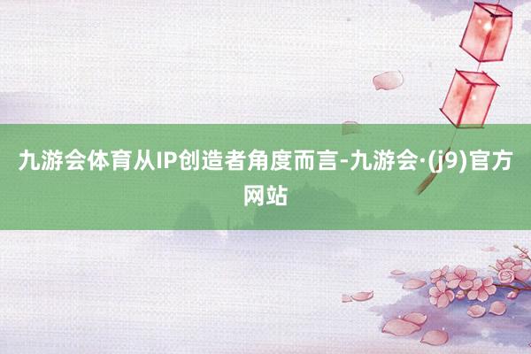 九游会体育从IP创造者角度而言-九游会·(j9)官方网站