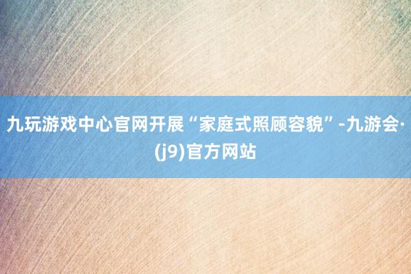 九玩游戏中心官网开展“家庭式照顾容貌”-九游会·(j9)官方网站
