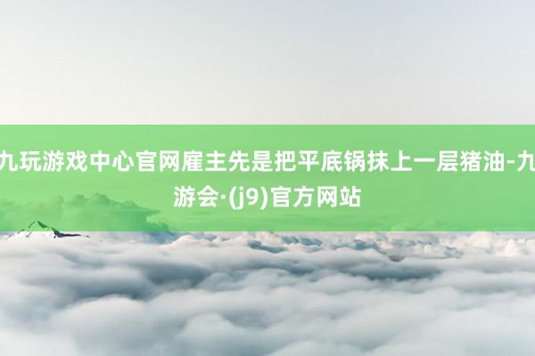 九玩游戏中心官网雇主先是把平底锅抹上一层猪油-九游会·(j9)官方网站