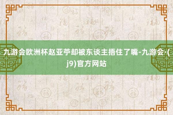 九游会欧洲杯赵亚苧却被东谈主捂住了嘴-九游会·(j9)官方网站