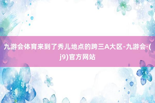 九游会体育来到了秀儿地点的跨三A大区-九游会·(j9)官方网站