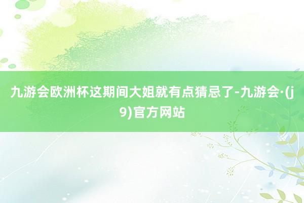 九游会欧洲杯这期间大姐就有点猜忌了-九游会·(j9)官方网站