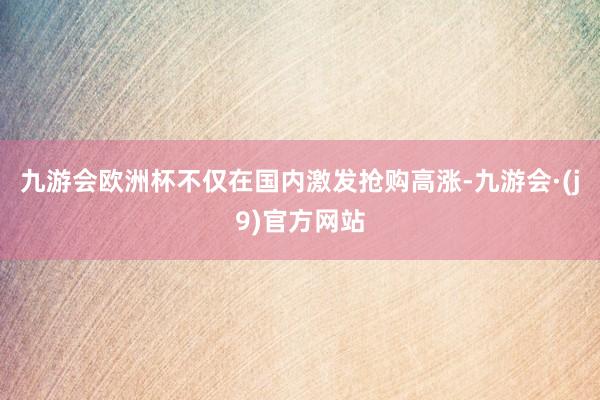 九游会欧洲杯不仅在国内激发抢购高涨-九游会·(j9)官方网站