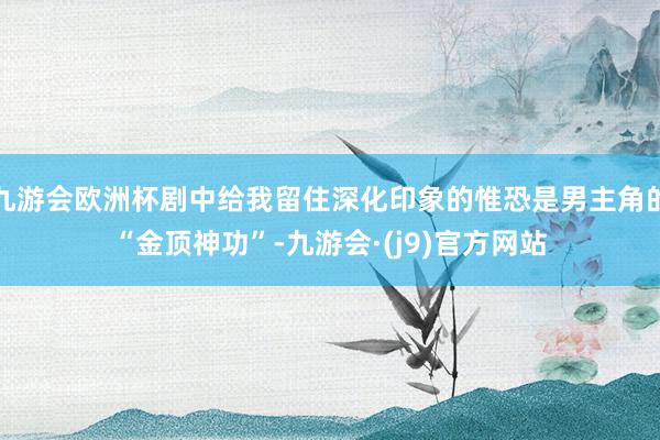 九游会欧洲杯剧中给我留住深化印象的惟恐是男主角的“金顶神功”-九游会·(j9)官方网站