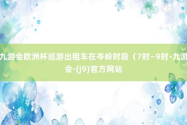 九游会欧洲杯巡游出租车在岑岭时段（7时—9时-九游会·(j9)官方网站