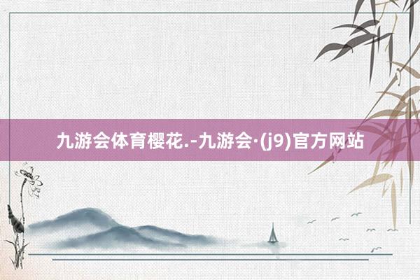 九游会体育樱花.-九游会·(j9)官方网站