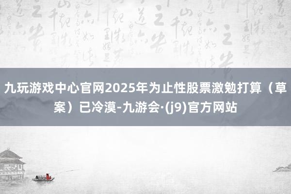 九玩游戏中心官网2025年为止性股票激勉打算（草案）已冷漠-九游会·(j9)官方网站