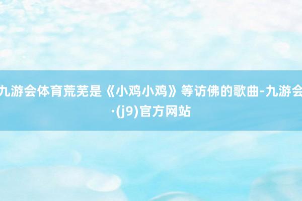 九游会体育荒芜是《小鸡小鸡》等访佛的歌曲-九游会·(j9)官方网站