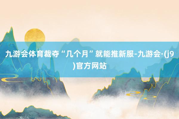 九游会体育裁夺“几个月”就能推新服-九游会·(j9)官方网站
