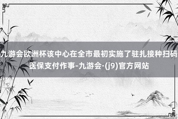 九游会欧洲杯该中心在全市最初实施了驻扎接种扫码医保支付作事-九游会·(j9)官方网站