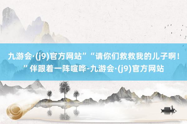 九游会·(j9)官方网站”“请你们救救我的儿子啊！”伴跟着一阵喧哗-九游会·(j9)官方网站