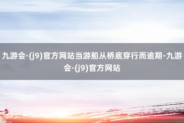 九游会·(j9)官方网站当游船从桥底穿行而逾期-九游会·(j9)官方网站