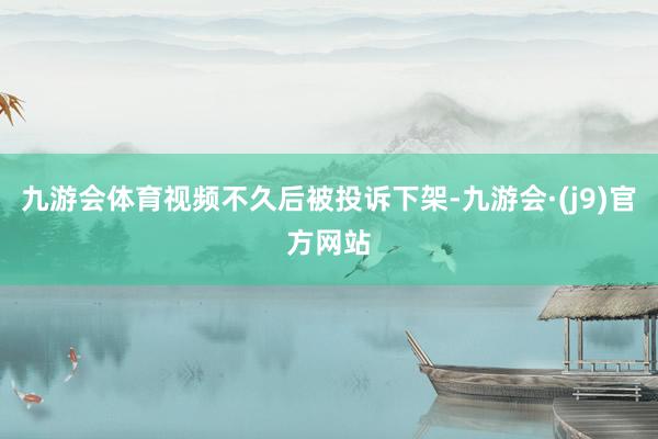 九游会体育视频不久后被投诉下架-九游会·(j9)官方网站