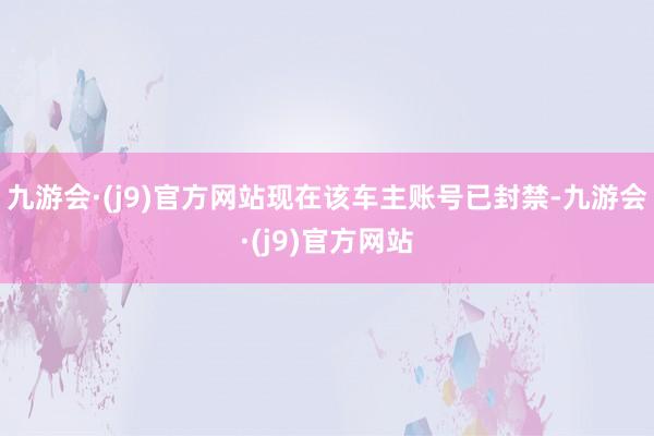 九游会·(j9)官方网站现在该车主账号已封禁-九游会·(j9)官方网站