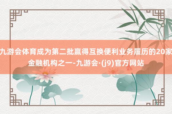 九游会体育成为第二批赢得互换便利业务履历的20家金融机构之一-九游会·(j9)官方网站