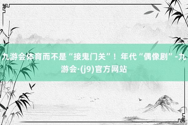 九游会体育而不是“接鬼门关”！年代“偶像剧”-九游会·(j9)官方网站