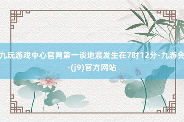九玩游戏中心官网第一谈地震发生在7时12分-九游会·(j9)官方网站