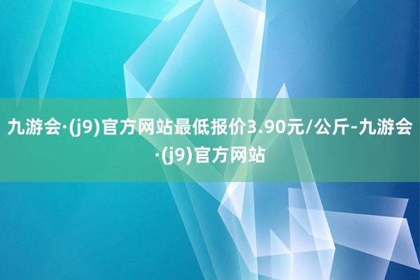 九游会·(j9)官方网站最低报价3.90元/公斤-九游会·(j9)官方网站