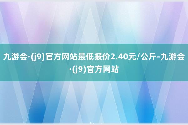 九游会·(j9)官方网站最低报价2.40元/公斤-九游会·(j9)官方网站