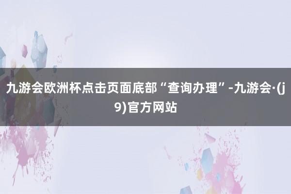 九游会欧洲杯点击页面底部“查询办理”-九游会·(j9)官方网站