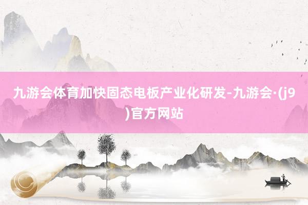 九游会体育加快固态电板产业化研发-九游会·(j9)官方网站