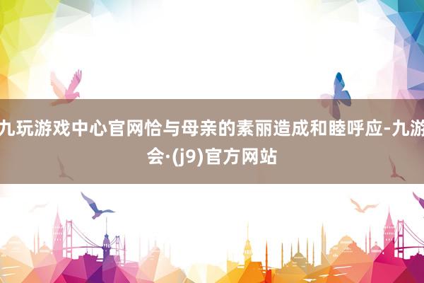 九玩游戏中心官网恰与母亲的素丽造成和睦呼应-九游会·(j9)官方网站
