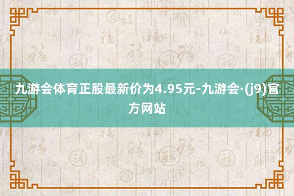九游会体育正股最新价为4.95元-九游会·(j9)官方网站