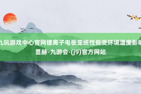 九玩游戏中心官网锂离子电板笼统性能受环境温度影响显赫-九游会·(j9)官方网站