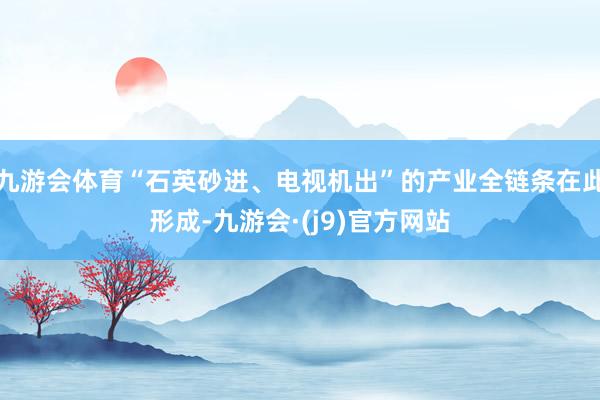 九游会体育“石英砂进、电视机出”的产业全链条在此形成-九游会·(j9)官方网站