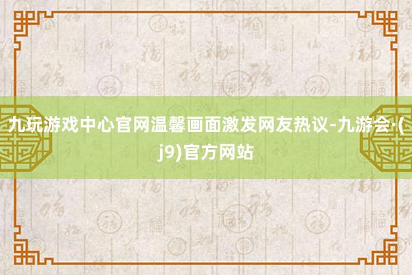 九玩游戏中心官网温馨画面激发网友热议-九游会·(j9)官方网站