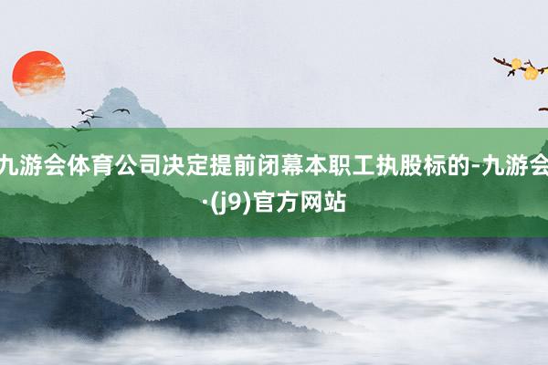 九游会体育公司决定提前闭幕本职工执股标的-九游会·(j9)官方网站