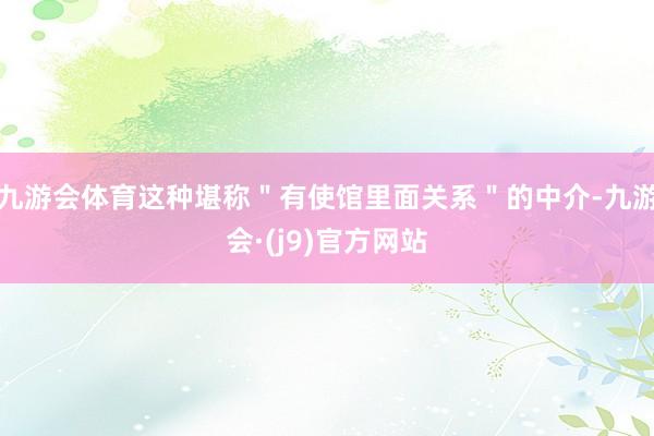九游会体育这种堪称＂有使馆里面关系＂的中介-九游会·(j9)官方网站