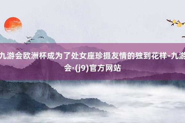 九游会欧洲杯成为了处女座珍摄友情的独到花样-九游会·(j9)官方网站