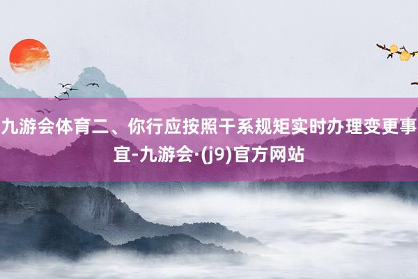 九游会体育　　二、你行应按照干系规矩实时办理变更事宜-九游会·(j9)官方网站