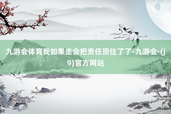 九游会体育我如果走会把责任顶住了了-九游会·(j9)官方网站