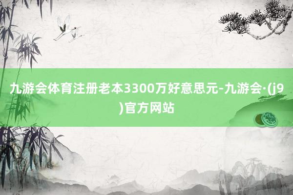 九游会体育注册老本3300万好意思元-九游会·(j9)官方网站