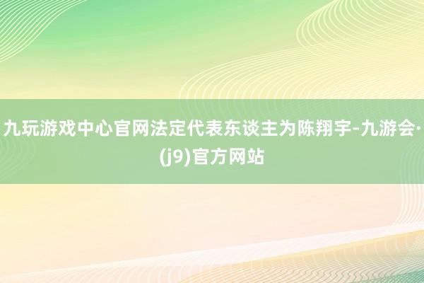 九玩游戏中心官网法定代表东谈主为陈翔宇-九游会·(j9)官方网站