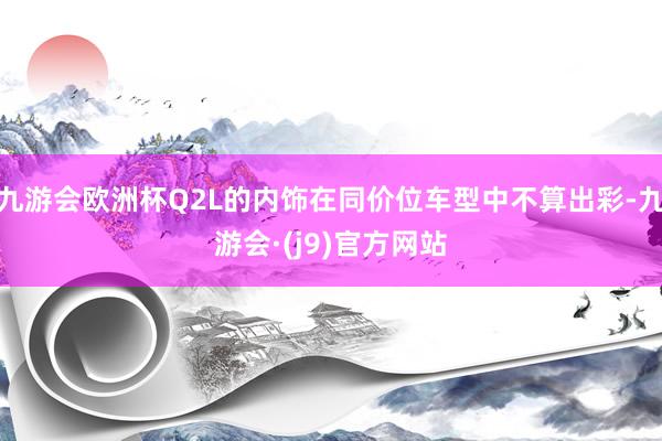 九游会欧洲杯Q2L的内饰在同价位车型中不算出彩-九游会·(j9)官方网站