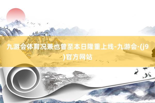 九游会体育况兼也曾至本日隆重上线-九游会·(j9)官方网站
