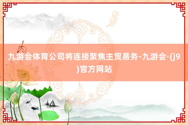 九游会体育公司将连接聚焦主贸易务-九游会·(j9)官方网站