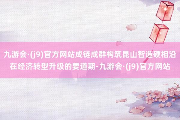 九游会·(j9)官方网站成链成群构筑昆山智造硬相沿在经济转型升级的要道期-九游会·(j9)官方网站