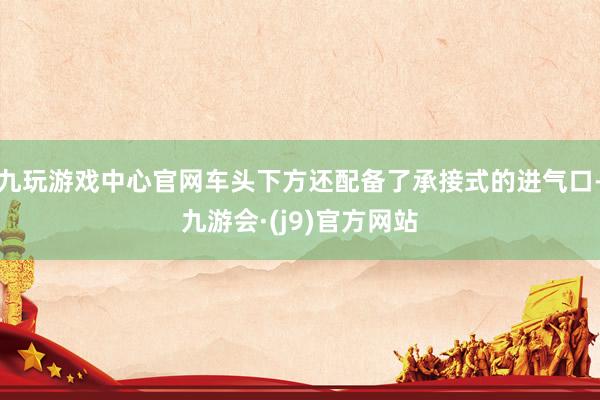 九玩游戏中心官网车头下方还配备了承接式的进气口-九游会·(j9)官方网站