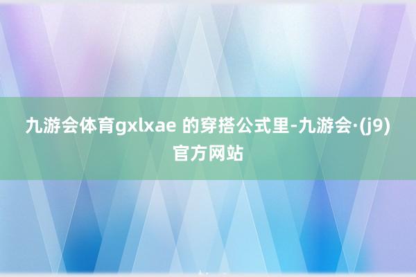 九游会体育　　gxlxae 的穿搭公式里-九游会·(j9)官方网站
