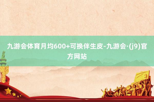 九游会体育月均600+可换伴生皮-九游会·(j9)官方网站