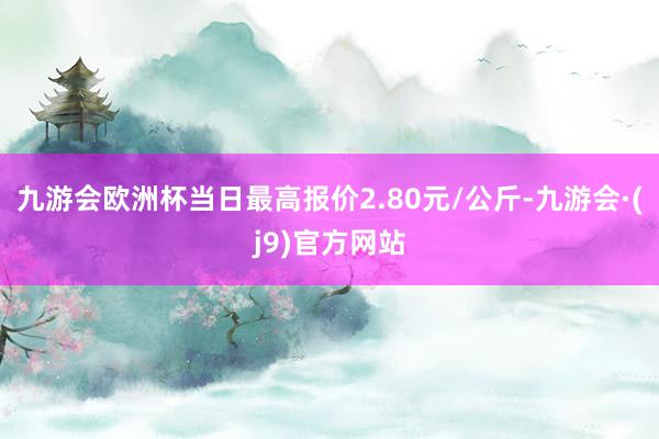 九游会欧洲杯当日最高报价2.80元/公斤-九游会·(j9)官方网站