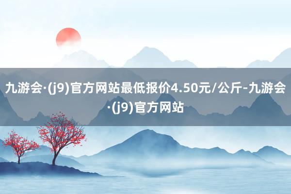 九游会·(j9)官方网站最低报价4.50元/公斤-九游会·(j9)官方网站